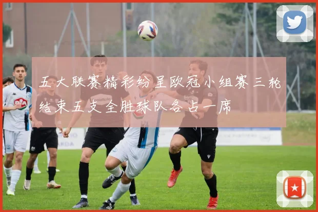 五大联赛精彩纷呈欧冠小组赛三轮结束五支全胜球队各占一席