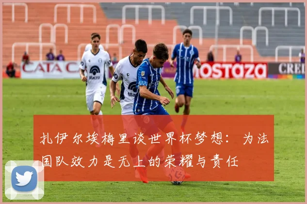 扎伊尔埃梅里谈世界杯梦想：为法国队效力是无上的荣耀与责任
