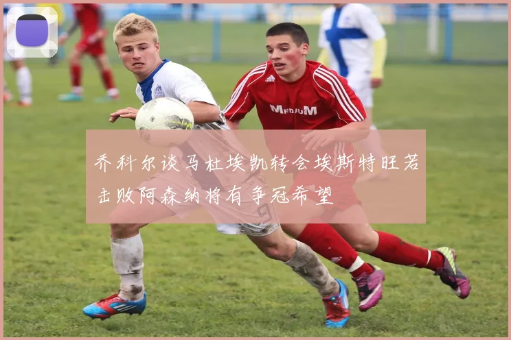 乔科尔谈马杜埃凯转会埃斯特旺若击败阿森纳将有争冠希望