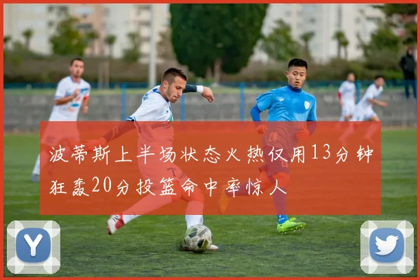 波蒂斯上半场状态火热仅用13分钟狂轰20分投篮命中率惊人