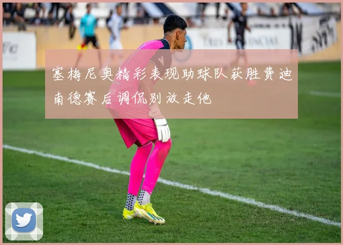塞梅尼奥精彩表现助球队获胜费迪南德赛后调侃别放走他