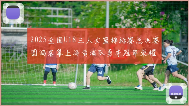 2025全国U18三人女篮锦标赛总决赛圆满落幕上海黄浦队勇夺冠军荣耀