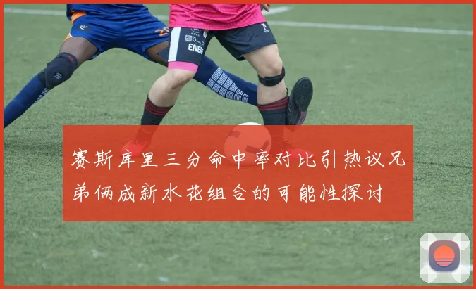 赛斯库里三分命中率对比引热议兄弟俩成新水花组合的可能性探讨