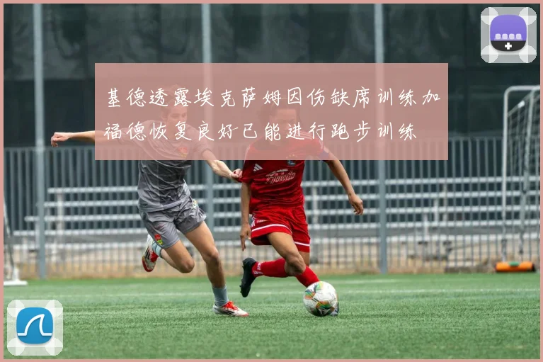 基德透露埃克萨姆因伤缺席训练加福德恢复良好已能进行跑步训练