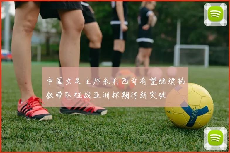 中国女足主帅米利西奇有望继续执教带队征战亚洲杯期待新突破