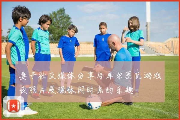 妻子社交媒体分享与库尔图瓦游戏夜照片展现休闲时光的乐趣