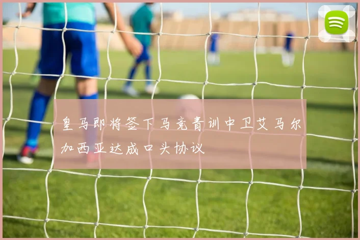 皇马即将签下马竞青训中卫艾马尔加西亚达成口头协议