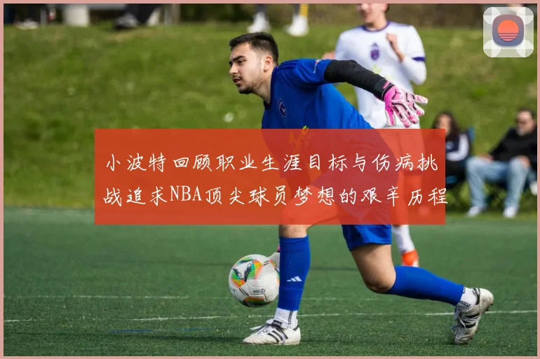 小波特回顾职业生涯目标与伤病挑战追求NBA顶尖球员梦想的艰辛历程