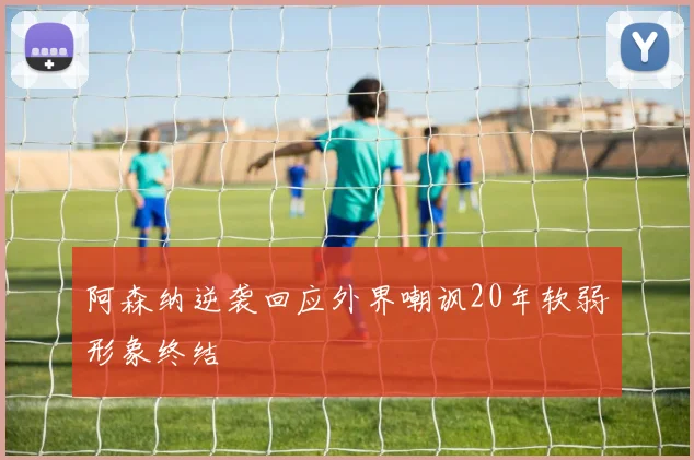 阿森纳逆袭回应外界嘲讽20年软弱形象终结