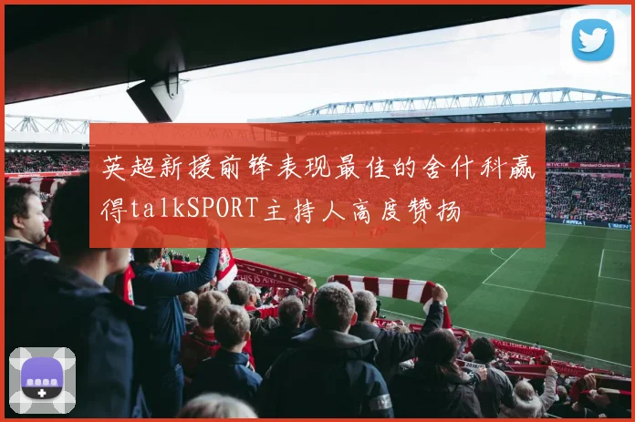 英超新援前锋表现最佳的舍什科赢得talkSPORT主持人高度赞扬