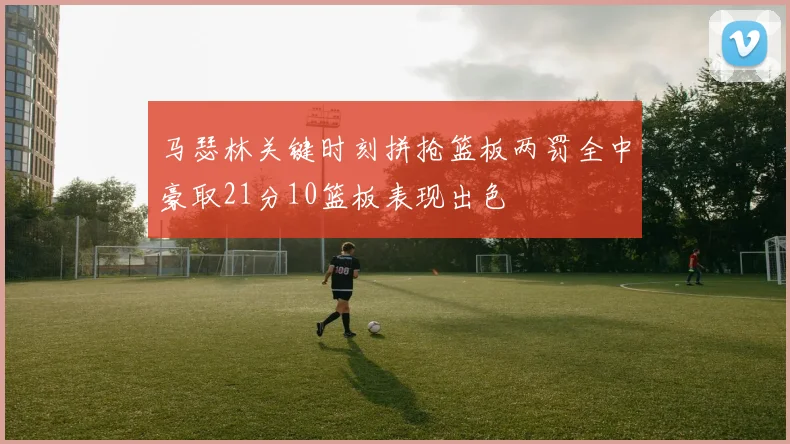 马瑟林关键时刻拼抢篮板两罚全中豪取21分10篮板表现出色