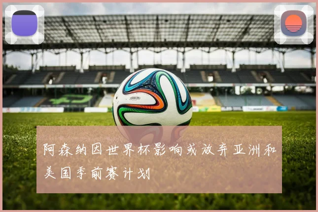 阿森纳因世界杯影响或放弃亚洲和美国季前赛计划