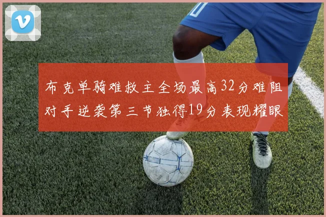 布克单骑难救主全场最高32分难阻对手逆袭第三节独得19分表现耀眼