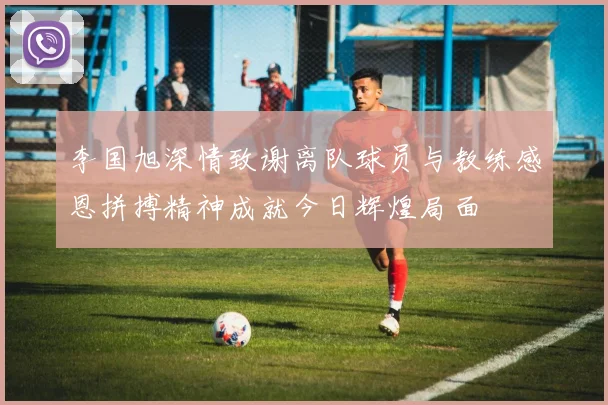 李国旭深情致谢离队球员与教练感恩拼搏精神成就今日辉煌局面