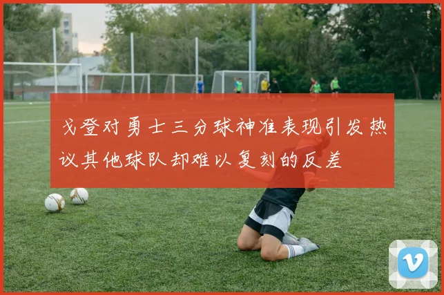 戈登对勇士三分球神准表现引发热议其他球队却难以复刻的反差