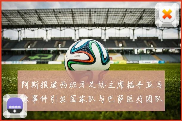阿斯报道西班牙足协主席插手亚马尔事件引发国家队与巴萨医疗团队矛盾