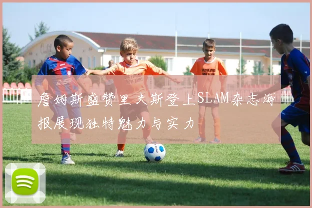 詹姆斯盛赞里夫斯登上SLAM杂志海报展现独特魅力与实力