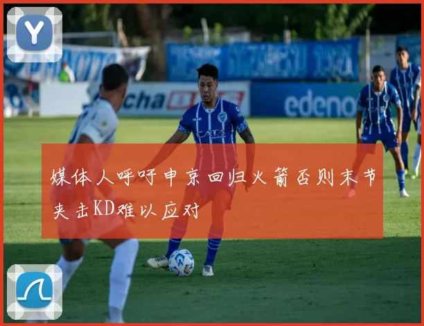媒体人呼吁申京回归火箭否则末节夹击KD难以应对