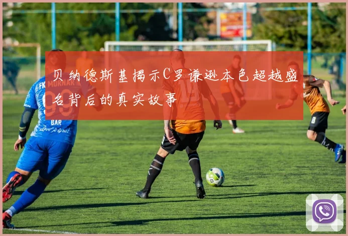 贝纳德斯基揭示C罗谦逊本色超越盛名背后的真实故事