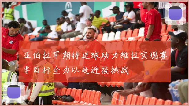 亚伯拉罕期待进球助力维拉实现赛季目标全力以赴迎接挑战